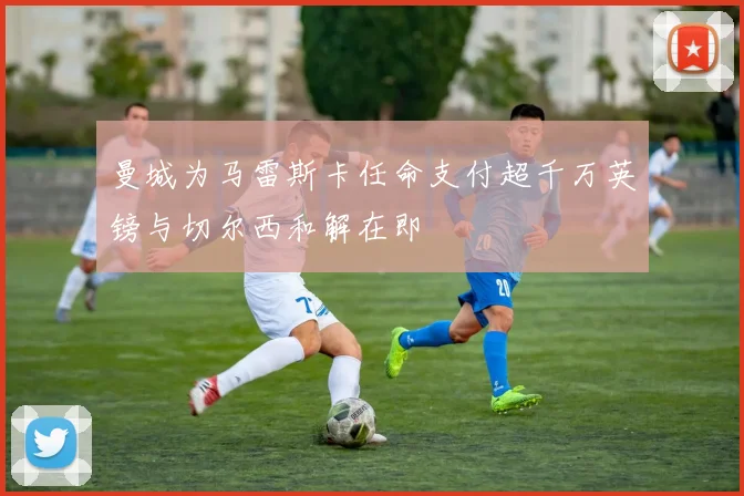曼城为马雷斯卡任命支付超千万英镑与切尔西和解在即