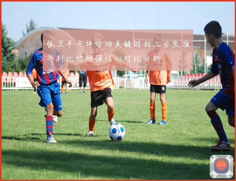 张卫平点评哈珀关键时刻三分失准与科比的超强信心对比分析