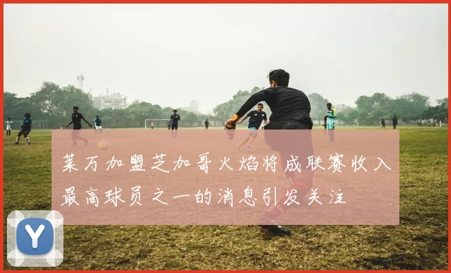 莱万加盟芝加哥火焰将成联赛收入最高球员之一的消息引发关注