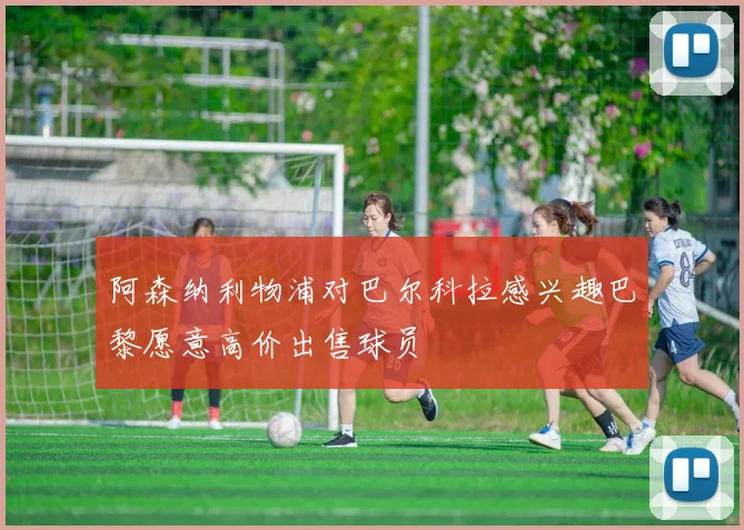 阿森纳利物浦对巴尔科拉感兴趣巴黎愿意高价出售球员