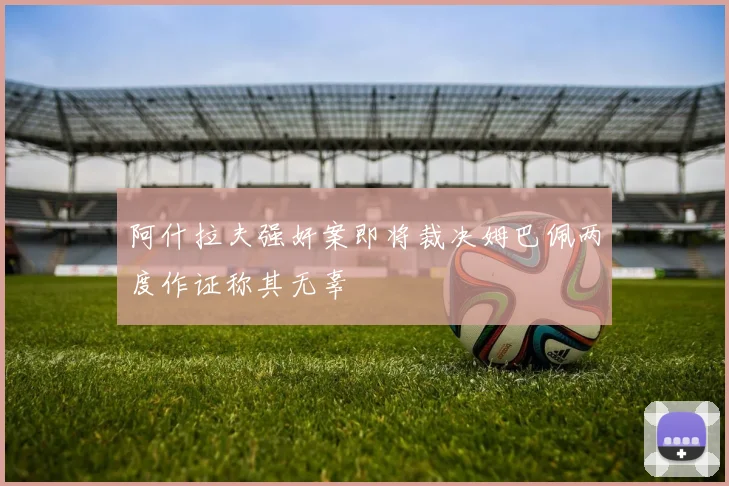 阿什拉夫强奸案即将裁决姆巴佩两度作证称其无辜