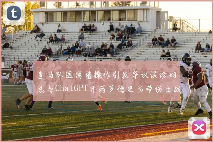 皇马队医离谱操作引发争议误诊姆总与ChatGPT开药罗德里戈带伤出战