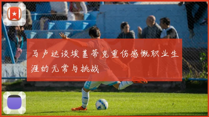 马卢达谈埃基蒂克重伤感慨职业生涯的无常与挑战