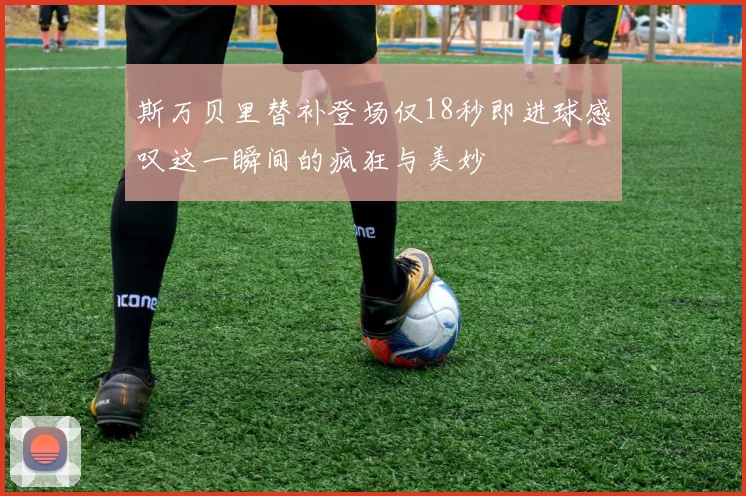 斯万贝里替补登场仅18秒即进球感叹这一瞬间的疯狂与美妙