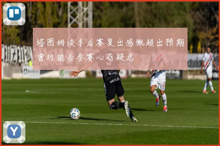 塔图姆谈季后赛复出感慨超出预期曾对能否参赛心存疑虑