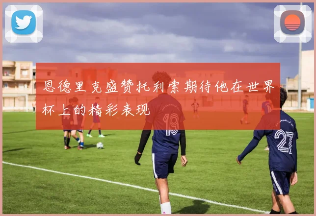 恩德里克盛赞托利索期待他在世界杯上的精彩表现