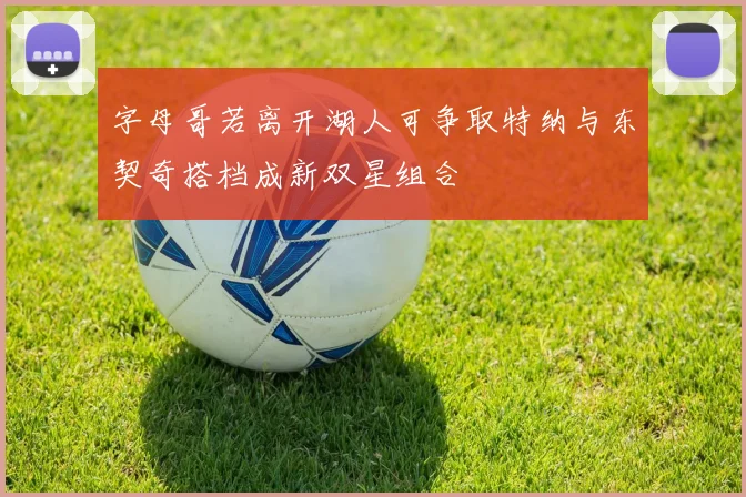 字母哥若离开湖人可争取特纳与东契奇搭档成新双星组合