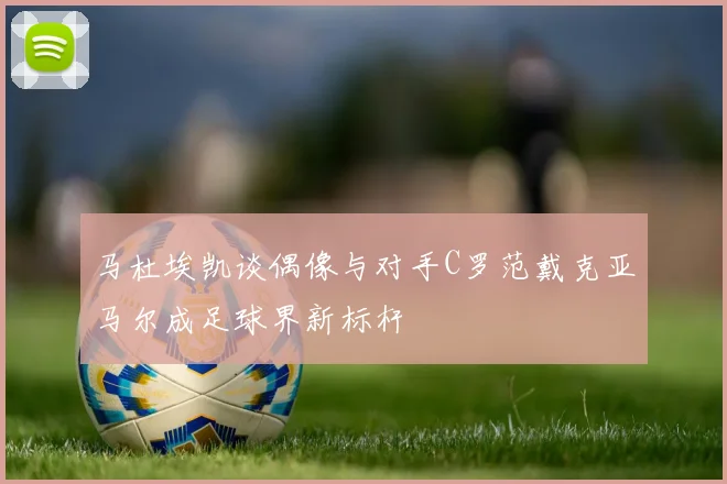 马杜埃凯谈偶像与对手C罗范戴克亚马尔成足球界新标杆
