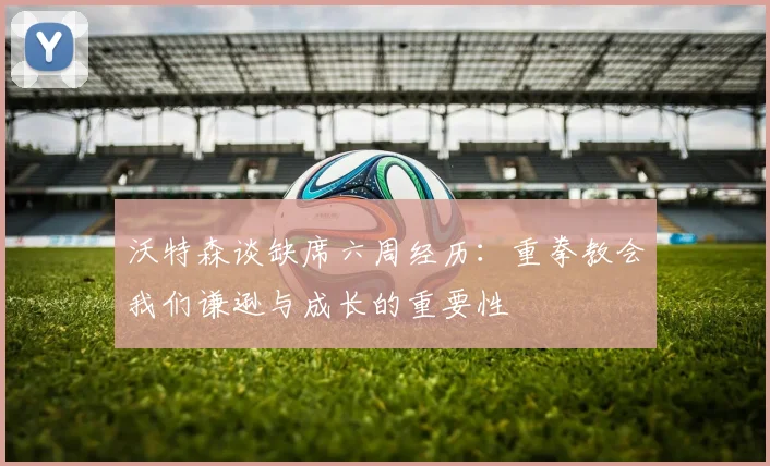 沃特森谈缺席六周经历：重拳教会我们谦逊与成长的重要性