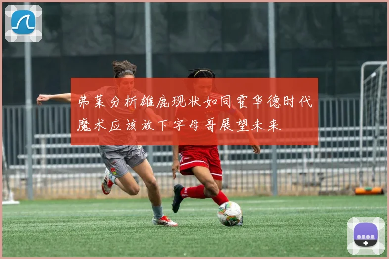 弗莱分析雄鹿现状如同霍华德时代魔术应该放下字母哥展望未来