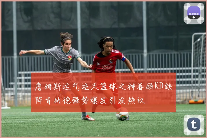 詹姆斯运气逆天篮球之神眷顾KD缺阵肯纳德强势爆发引发热议