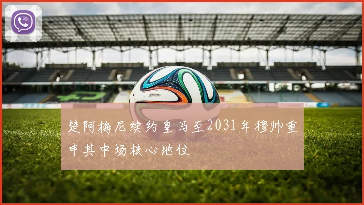 楚阿梅尼续约皇马至2031年穆帅重申其中场核心地位