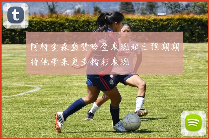 阿特金森盛赞哈登表现超出预期期待他带来更多精彩表现