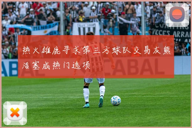 热火雄鹿寻求第三方球队交易灰熊活塞成热门选项