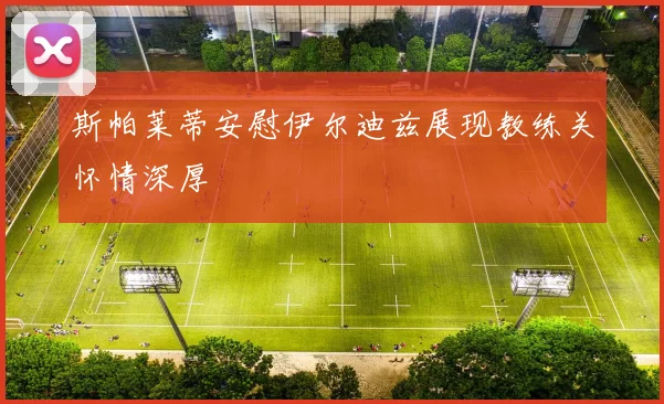 斯帕莱蒂安慰伊尔迪兹展现教练关怀情深厚