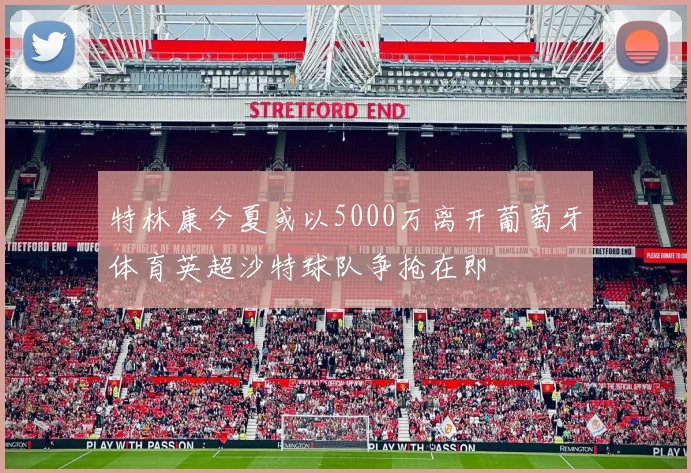 特林康今夏或以5000万离开葡萄牙体育英超沙特球队争抢在即