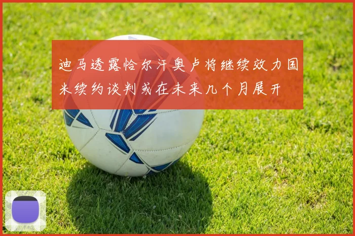 迪马透露恰尔汗奥卢将继续效力国米续约谈判或在未来几个月展开