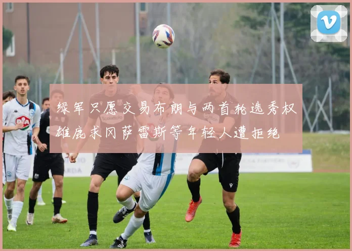 绿军只愿交易布朗与两首轮选秀权雄鹿求冈萨雷斯等年轻人遭拒绝